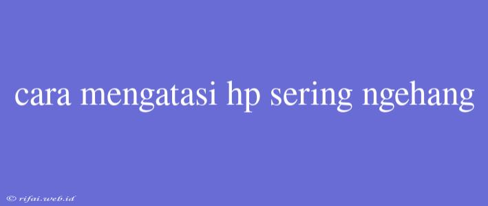 Cara Mengatasi Hp Sering Ngehang