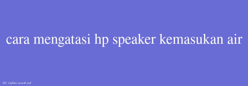 Cara Mengatasi Hp Speaker Kemasukan Air