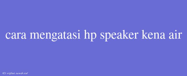 Cara Mengatasi Hp Speaker Kena Air