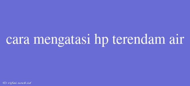 Cara Mengatasi Hp Terendam Air