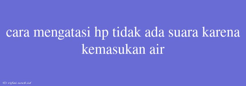 Cara Mengatasi Hp Tidak Ada Suara Karena Kemasukan Air