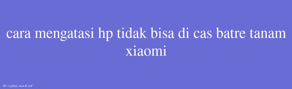 Cara Mengatasi Hp Tidak Bisa Di Cas Batre Tanam Xiaomi