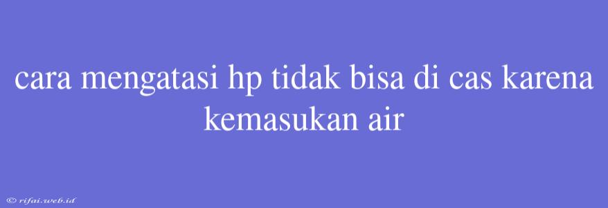 Cara Mengatasi Hp Tidak Bisa Di Cas Karena Kemasukan Air