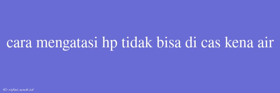 Cara Mengatasi Hp Tidak Bisa Di Cas Kena Air