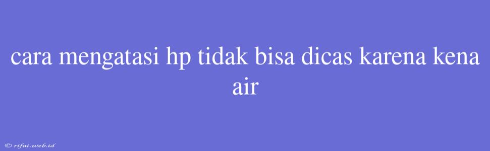 Cara Mengatasi Hp Tidak Bisa Dicas Karena Kena Air