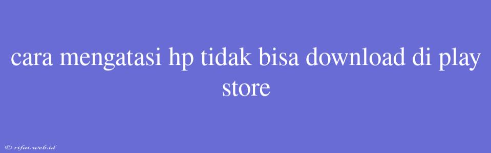 Cara Mengatasi Hp Tidak Bisa Download Di Play Store