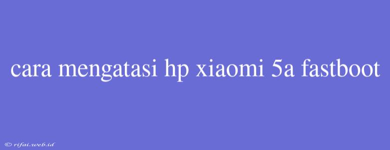 Cara Mengatasi Hp Xiaomi 5a Fastboot