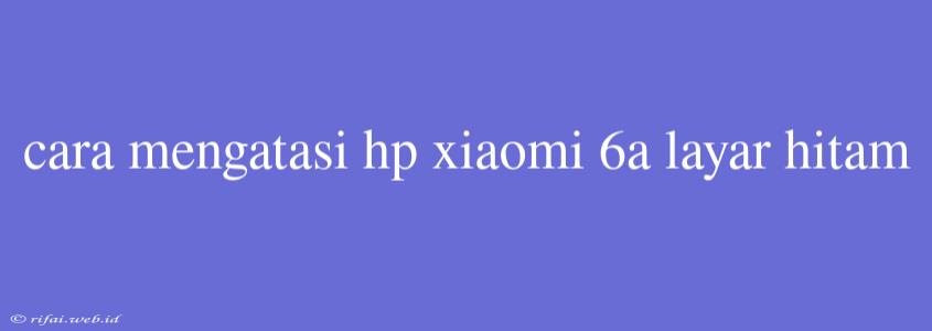 Cara Mengatasi Hp Xiaomi 6a Layar Hitam