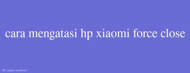 Cara Mengatasi Hp Xiaomi Force Close