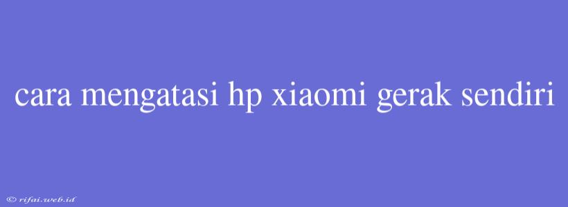 Cara Mengatasi Hp Xiaomi Gerak Sendiri