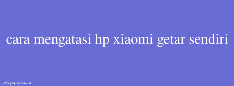 Cara Mengatasi Hp Xiaomi Getar Sendiri