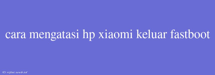 Cara Mengatasi Hp Xiaomi Keluar Fastboot