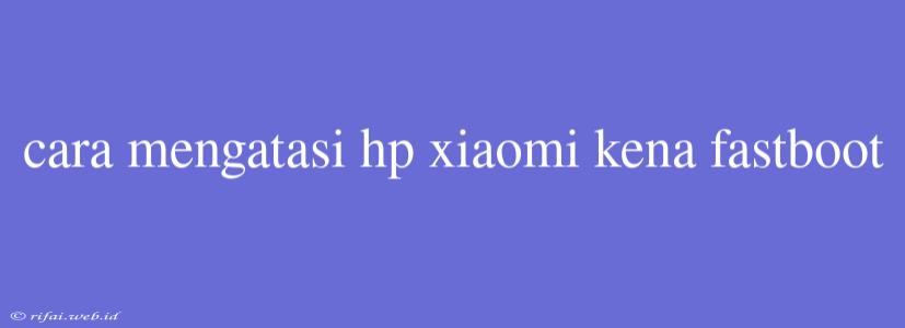 Cara Mengatasi Hp Xiaomi Kena Fastboot