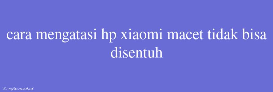 Cara Mengatasi Hp Xiaomi Macet Tidak Bisa Disentuh