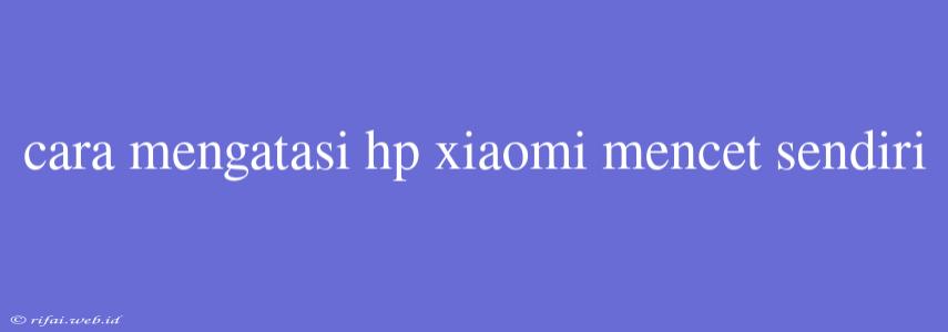 Cara Mengatasi Hp Xiaomi Mencet Sendiri