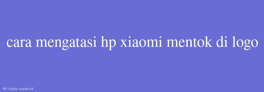 Cara Mengatasi Hp Xiaomi Mentok Di Logo