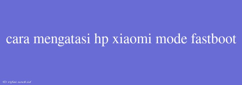 Cara Mengatasi Hp Xiaomi Mode Fastboot