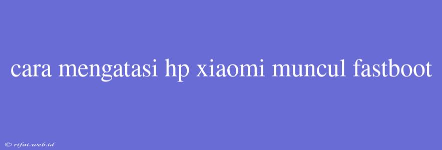 Cara Mengatasi Hp Xiaomi Muncul Fastboot