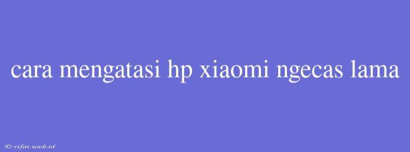 Cara Mengatasi Hp Xiaomi Ngecas Lama