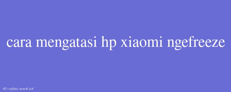 Cara Mengatasi Hp Xiaomi Ngefreeze