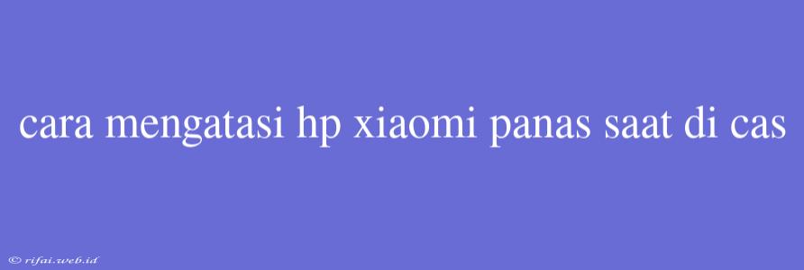 Cara Mengatasi Hp Xiaomi Panas Saat Di Cas