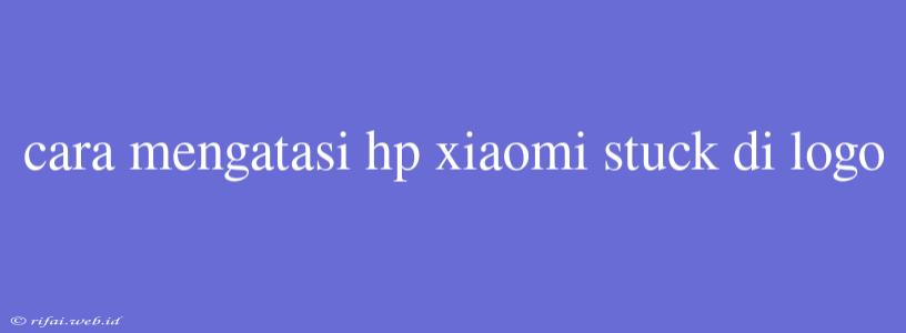 Cara Mengatasi Hp Xiaomi Stuck Di Logo