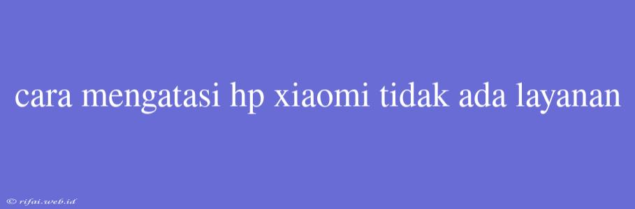 Cara Mengatasi Hp Xiaomi Tidak Ada Layanan