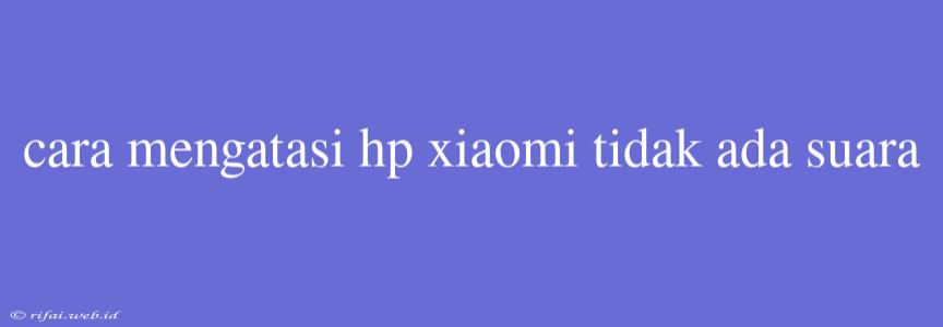 Cara Mengatasi Hp Xiaomi Tidak Ada Suara