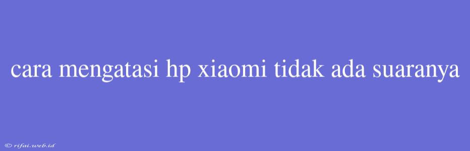 Cara Mengatasi Hp Xiaomi Tidak Ada Suaranya