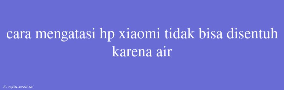 Cara Mengatasi Hp Xiaomi Tidak Bisa Disentuh Karena Air