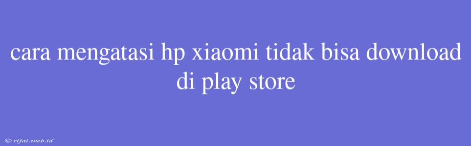 Cara Mengatasi Hp Xiaomi Tidak Bisa Download Di Play Store