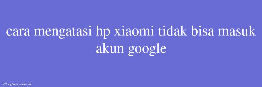 Cara Mengatasi Hp Xiaomi Tidak Bisa Masuk Akun Google