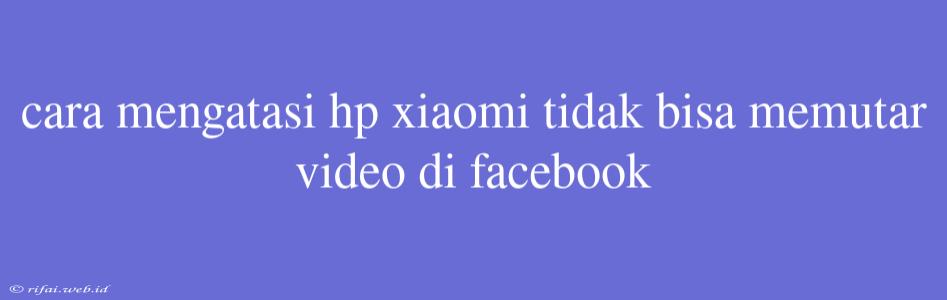 Cara Mengatasi Hp Xiaomi Tidak Bisa Memutar Video Di Facebook