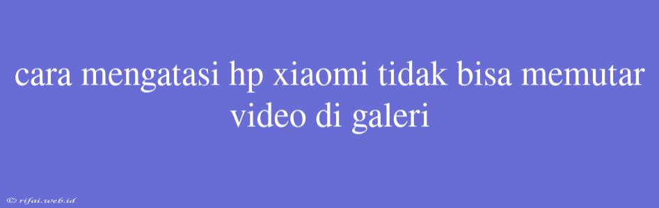 Cara Mengatasi Hp Xiaomi Tidak Bisa Memutar Video Di Galeri