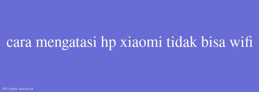 Cara Mengatasi Hp Xiaomi Tidak Bisa Wifi