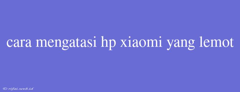 Cara Mengatasi Hp Xiaomi Yang Lemot