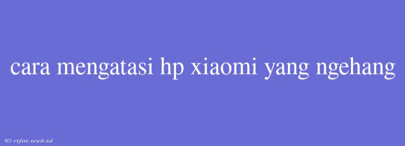 Cara Mengatasi Hp Xiaomi Yang Ngehang