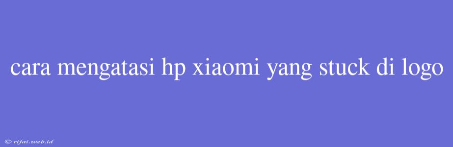 Cara Mengatasi Hp Xiaomi Yang Stuck Di Logo