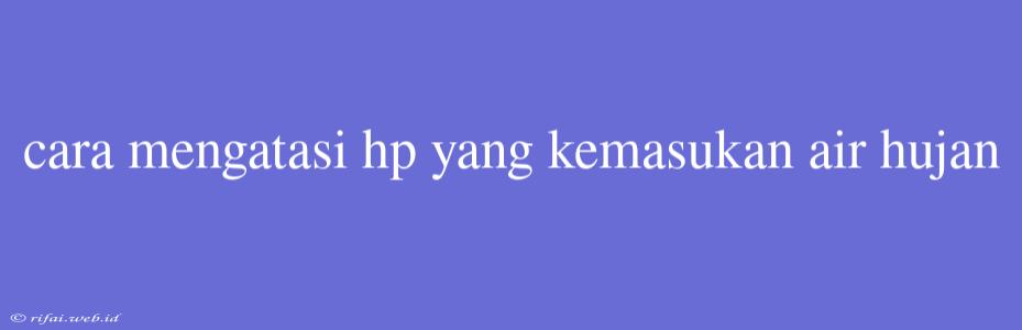 Cara Mengatasi Hp Yang Kemasukan Air Hujan