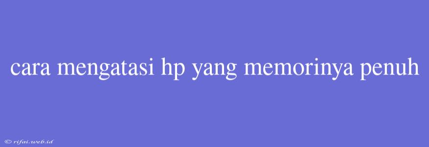 Cara Mengatasi Hp Yang Memorinya Penuh