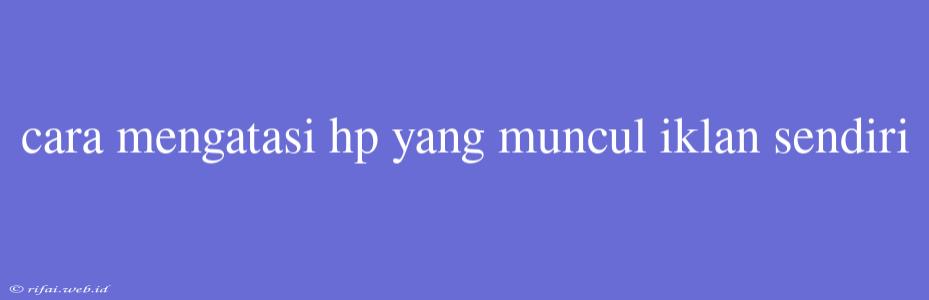 Cara Mengatasi Hp Yang Muncul Iklan Sendiri