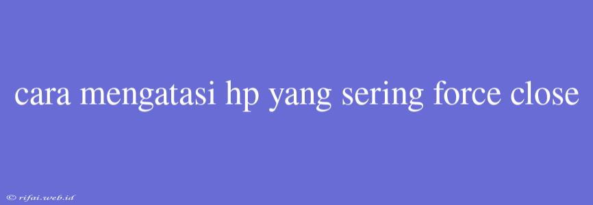 Cara Mengatasi Hp Yang Sering Force Close