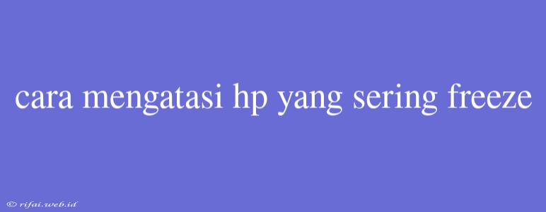 Cara Mengatasi Hp Yang Sering Freeze