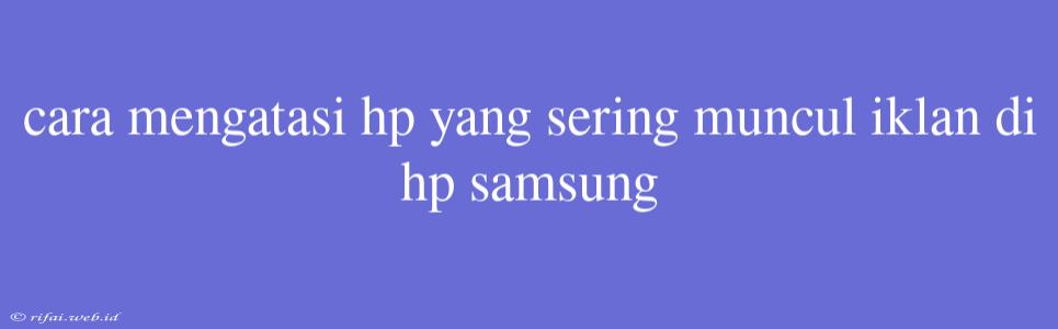 Cara Mengatasi Hp Yang Sering Muncul Iklan Di Hp Samsung