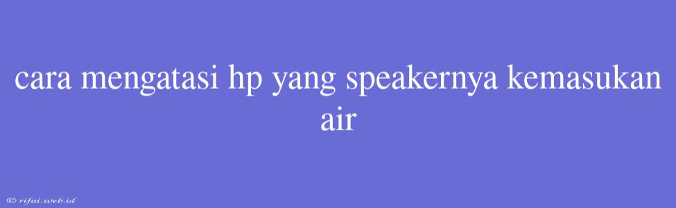 Cara Mengatasi Hp Yang Speakernya Kemasukan Air