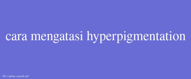 Cara Mengatasi Hyperpigmentation