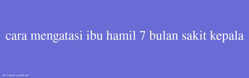 Cara Mengatasi Ibu Hamil 7 Bulan Sakit Kepala