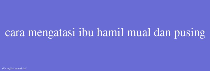 Cara Mengatasi Ibu Hamil Mual Dan Pusing