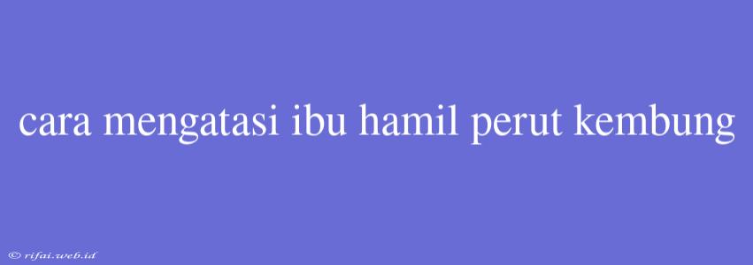 Cara Mengatasi Ibu Hamil Perut Kembung