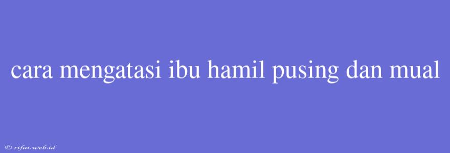 Cara Mengatasi Ibu Hamil Pusing Dan Mual